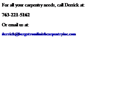 Text Box: For all your carpentry needs, call Derrick at:
763-221-5162
Or email us at:
derrick@bergstromfinishcarpentryinc.com
